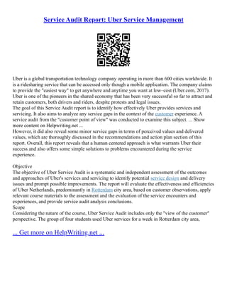 Service Audit Report: Uber Service Management
Uber is a global transportation technology company operating in more than 600 cities worldwide. It
is a ridesharing service that can be accessed only though a mobile application. The company claims
to provide the "easiest way" to get anywhere and anytime you want at low–cost (Uber.com, 2017).
Uber is one of the pioneers in the shared economy that has been very successful so far to attract and
retain customers, both drivers and riders, despite protests and legal issues.
The goal of this Service Audit report is to identify how effectively Uber provides services and
servicing. It also aims to analyze any service gaps in the context of the customer experience. A
service audit from the "customer point of view" was conducted to examine this subject. ... Show
more content on Helpwriting.net ...
However, it did also reveal some minor service gaps in terms of perceived values and delivered
values, which are thoroughly discussed in the recommendations and action plan section of this
report. Overall, this report reveals that a human centered approach is what warrants Uber their
success and also offers some simple solutions to problems encountered during the service
experience.
Objective
The objective of Uber Service Audit is a systematic and independent assessment of the outcomes
and approaches of Uber's services and servicing to identify potential service design and delivery
issues and prompt possible improvements. The report will evaluate the effectiveness and efficiencies
of Uber Netherlands, predominantly in Rotterdam city area, based on customer observations, apply
relevant course materials to the assessment and the evaluation of the service encounters and
experiences, and provide service audit analysis conclusions.
Scope
Considering the nature of the course, Uber Service Audit includes only the "view of the customer"
perspective. The group of four students used Uber services for a week in Rotterdam city area,
... Get more on HelpWriting.net ...
 