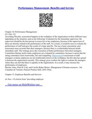 Performance Management, Benefits and Service
Chapter 10: Performance Management:
(21–Oct–13)
According Dressler, assessment happens in the workplace of the organization in three different ways
depending on the situation, such as the following: Evaluation by the immediate supervisor: the
supervisor should be the best person to assess his or her employees, because of the supervisors of
these are directly related to the performance of the staff. As a result, it would be easy to evaluate the
performance of staff and gave the results of a large specific. The use of peer assessment: peer
assessment more accurate than their managers, because there is a relationship between bonds
immediate staff. This strategy gives the evacuation of better performance from their managers.
Committees Rating: prefer many employees are evaluated by committees, because it seems that the
rating committees more trustworthy, fair and compelling. Management's assessment of staff:
managers evaluate employees are not traditionally known in the workplace, but this idea has spread
is between the organization recently. This strategy gives workers the right to evaluate the managers
where they can feel that there is equality in the organization. As a result, it may increase the
performance of employees.
Dessler, Gary, Nina D. Cole, and Carolin Rekar Munro. Management of human resources . 3rd
Canadian ed. Toronto: Pearson Prentice Hall, 2010. Print.
Chapter 13: Employee Benefits and Services
(4–Nov.–13) Article from "providing employee
... Get more on HelpWriting.net ...
 