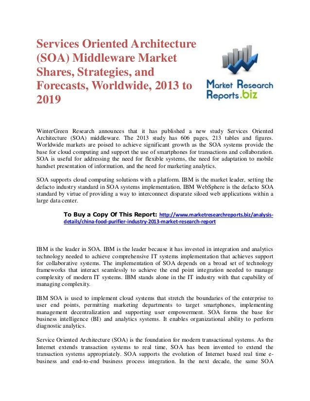 Services Oriented Architecture
(SOA) Middleware Market
Shares, Strategies, and
Forecasts, Worldwide, 2013 to
2019
WinterGreen Research announces that it has published a new study Services Oriented
Architecture (SOA) middleware. The 2013 study has 606 pages, 213 tables and figures.
Worldwide markets are poised to achieve significant growth as the SOA systems provide the
base for cloud computing and support the use of smartphones for transactions and collaboration.
SOA is useful for addressing the need for flexible systems, the need for adaptation to mobile
handset presentation of information, and the need for marketing analytics.
SOA supports cloud computing solutions with a platform. IBM is the market leader, setting the
defacto industry standard in SOA systems implementation. IBM WebSphere is the defacto SOA
standard by virtue of providing a way to interconnect disparate siloed web applications within a
large data center.
To Buy a Copy Of This Report: http://www.marketresearchreports.biz/analysis-
details/china-food-purifier-industry-2013-market-research-report
IBM is the leader in SOA. IBM is the leader because it has invested in integration and analytics
technology needed to achieve comprehensive IT systems implementation that achieves support
for collaborative systems. The implementation of SOA depends on a broad set of technology
frameworks that interact seamlessly to achieve the end point integration needed to manage
complexity of modern IT systems. IBM stands alone in the IT industry with that capability of
managing complexity.
IBM SOA is used to implement cloud systems that stretch the boundaries of the enterprise to
user end points, permitting marketing departments to target smartphones, implementing
management decentralization and supporting user empowerment. SOA forms the base for
business intelligence (BI) and analytics systems. It enables organizational ability to perform
diagnostic analytics.
Service Oriented Architecture (SOA) is the foundation for modern transactional systems. As the
Internet extends transaction systems to real time, SOA has been invented to extend the
transaction systems appropriately. SOA supports the evolution of Internet based real time e-
business and end-to-end business process integration. In the next decade, the same SOA
 