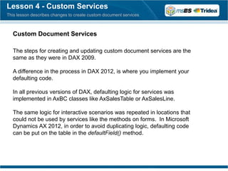 Lesson 4 - Custom Services
This lesson describes changes to create custom document services



  Custom Document Services

  The steps for creating and updating custom document services are the
  same as they were in DAX 2009.

  A difference in the process in DAX 2012, is where you implement your
  defaulting code.

  In all previous versions of DAX, defaulting logic for services was
  implemented in AxBC classes like AxSalesTable or AxSalesLine.

  The same logic for interactive scenarios was repeated in locations that
  could not be used by services like the methods on forms. In Microsoft
  Dynamics AX 2012, in order to avoid duplicating logic, defaulting code
  can be put on the table in the defaultField() method.
 
