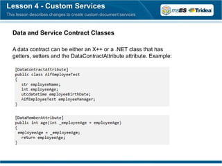 Lesson 4 - Custom Services
This lesson describes changes to create custom document services



  Data and Service Contract Classes

  A data contract can be either an X++ or a .NET class that has
  getters, setters and the DataContractAttribute attribute. Example:
 