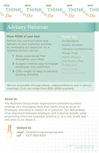We are accessible through phone, videoconference and in-person 
meetings. Cost can range from $10k-$50k quarterly. 
THINK THINK THINK THINK THINK 
2013 2014 2015 2016 2017 
Do Do Do Do Do 
About Us 
The McGlown Group helps organizations translate business 
strategy into messaging tools that clarify what to do as an 
employee, and what to expect as a customer. The deliverables 
drive alignment between employee and customer beliefs, while 
pinpointing when the customer promise is, or is not, made real – 
and what to do about it. 
Contact Us 
email info@themcglowngroup.com 
call {317} 800-8319 
Show MORE of your best 
Refresh the communication and 
delivery of your customer promise 
by leveraging our expertise. As a 
retained advisor, we can: 
1 Share experiences that 
strengthen your ideas. 
2 Suggest creative ways to engage 
employees and customers. 
3 Offer insight on ways to advance 
existing activities. 
©2013 The McGlown Group 
All Rights Reserved 
Advisory Retainer 
“To Do” List 
Develop Reports 
Socialize Intentions 
Champion Accomplishments 
Manage People 
Improve Processes 
Craft Business Plans 
Develop Team 
Manage Budget 
Develop Relationships 
Resolve Conflict 
