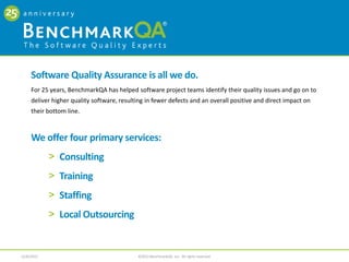 CONSULTING
The Software Quality Experts




                                     Our broad range of services and solutions put your organization on
                                          the road to better quality and proven results.

                                                10 Service Areas
                                                       > Process Improvement                          > Outsourcing Readiness
                                                       > Tools Optimization                           > Mentoring
                                                       > Performance Testing                          > Requirements Management
                                                       > Test Automation                              > Mobile Technology Testing
                                                       > Test Management                              > Agile Methodology

                                                                                                                                    2
                               4/4/2013                              ©2013 BenchmarkQA, Inc. All rights reserved.
 