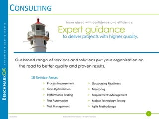 STAFFING
The Software Quality Experts




                                     Exceptionally qualified professionals.
                                          > Database of more than 1,400 QA professionals in Minnesota

                                          > Pre-qualify and proactively manage a candidate pipeline of top performers

                                          > Rigorous qualification process

                                          > Contract, contract-to-hire, direct placement

                                          > Market competitive rates
                                                                                                                    3
                               4/4/2013                           ©2013 BenchmarkQA, Inc. All rights reserved.
 