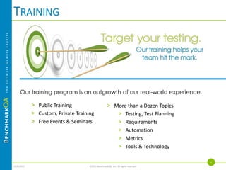 TRAINING
The Software Quality Experts




                                    Our training program is an outgrowth of our real-world experience.

                                          > Public Training                       > More than a Dozen Topics
                                          > Custom, Private Training                 > Testing, Test Planning
                                          > Free Events & Seminars                   > Requirements
                                                                                     > Automation
                                                                                     > Metrics
                                                                                     > Tools & Technology

                                                                                                                 4
                               4/4/2013                           ©2013 BenchmarkQA, Inc. All rights reserved.
 