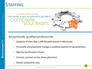 OUTSOURCING
The Software Quality Experts




                                          When you let us manage your testing, you gain
                                          efficiency, improve quality and reduce your total cost of
                                          testing.


                                            > BQA Lab™
                                            > ManagedQA™

                                                                                                              5
                               4/4/2013                        ©2013 BenchmarkQA, Inc. All rights reserved.
 
