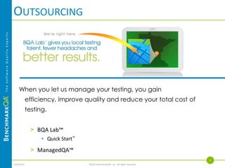 BENCHMARKQA DIFFERENTIATORS
                                          Experience
The Software Quality Experts




                                                 >   Began as off-site testing facility for IBM and Microsoft
                                                 >   Clients history includes extensive service to Wells Fargo, 3M, RBC Dain Rauscher, Medtronic
                                          Process Maturity and Depth
                                                 >   Proprietary testing methodology, templates and training programs
                                                 >   Accumulated best practices from managing our own testing projects
                                                 >   Public and private training on our methodology delivered to hundreds of professionals
                                          Industry Recognition
                                                 >   Minneapolis/St. Paul Business Journal - 50 Fastest Growing Private Companies
                                                 >   INC 500 Fasting Growing Private Companies in America
                                                 >   Itasca Showcase Finalist
                                          Caliber of Talent
                                                 >   Attract and retain the best talent
                                             >       Provide exceptional resource stability for our clients
                                          Invested
                                                 >   Practice Leaders
                                                 >   Free quarterly seminars and events for our valued clients
                                                 >   BQA Blog
                                                 >   BQA Knowledge Base
                                                                                                                                                   6
                               4/4/2013                                         ©2013 BenchmarkQA, Inc. All rights reserved.
 