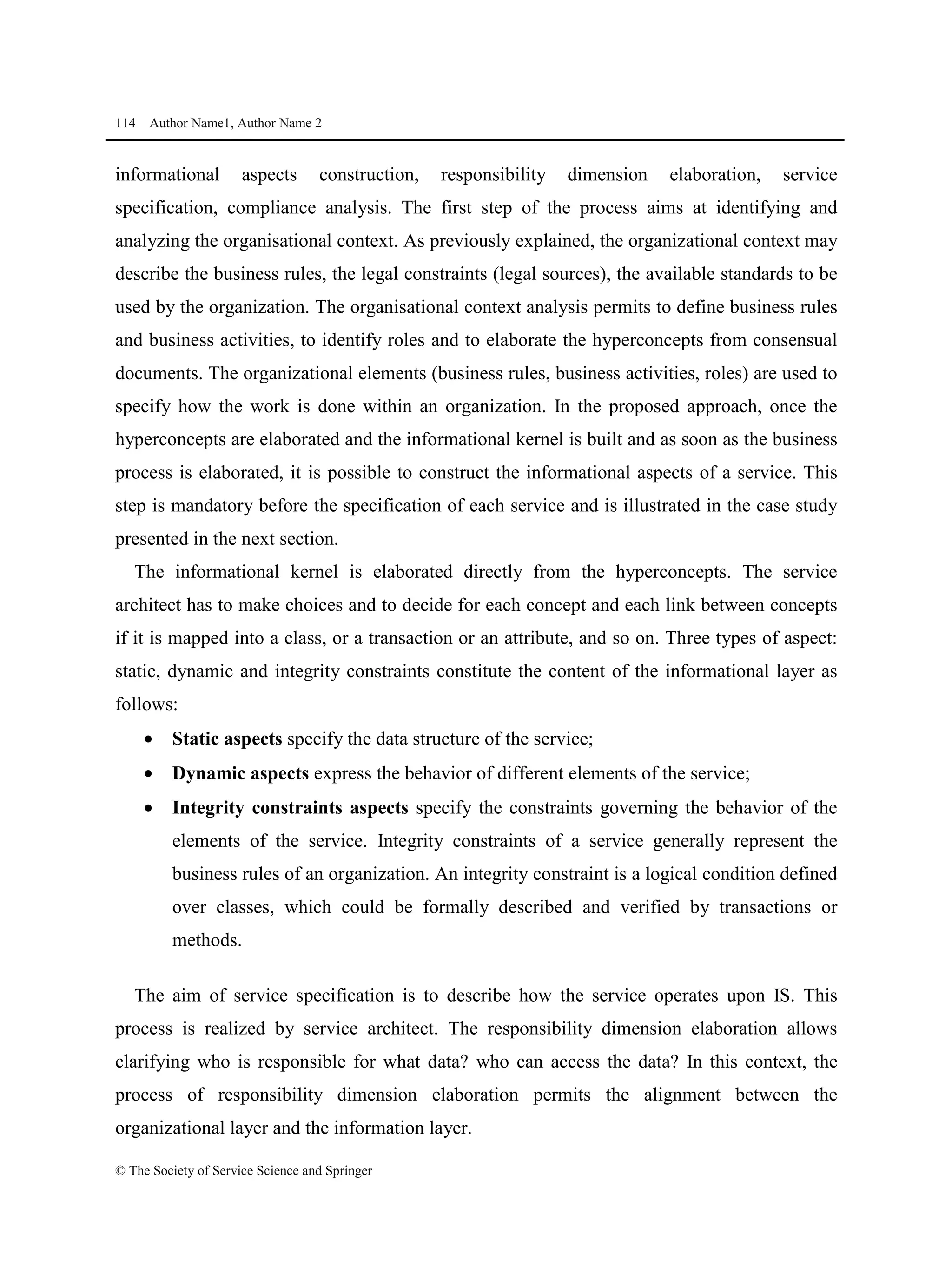 114 Author Name1, Author Name 2
© The Society of Service Science and Springer
informational aspects construction, responsibility dimension elaboration, service
specification, compliance analysis. The first step of the process aims at identifying and
analyzing the organisational context. As previously explained, the organizational context may
describe the business rules, the legal constraints (legal sources), the available standards to be
used by the organization. The organisational context analysis permits to define business rules
and business activities, to identify roles and to elaborate the hyperconcepts from consensual
documents. The organizational elements (business rules, business activities, roles) are used to
specify how the work is done within an organization. In the proposed approach, once the
hyperconcepts are elaborated and the informational kernel is built and as soon as the business
process is elaborated, it is possible to construct the informational aspects of a service. This
step is mandatory before the specification of each service and is illustrated in the case study
presented in the next section.
The informational kernel is elaborated directly from the hyperconcepts. The service
architect has to make choices and to decide for each concept and each link between concepts
if it is mapped into a class, or a transaction or an attribute, and so on. Three types of aspect:
static, dynamic and integrity constraints constitute the content of the informational layer as
follows:
• Static aspects specify the data structure of the service;
• Dynamic aspects express the behavior of different elements of the service;
• Integrity constraints aspects specify the constraints governing the behavior of the
elements of the service. Integrity constraints of a service generally represent the
business rules of an organization. An integrity constraint is a logical condition defined
over classes, which could be formally described and verified by transactions or
methods.
The aim of service specification is to describe how the service operates upon IS. This
process is realized by service architect. The responsibility dimension elaboration allows
clarifying who is responsible for what data? who can access the data? In this context, the
process of responsibility dimension elaboration permits the alignment between the
organizational layer and the information layer.
 