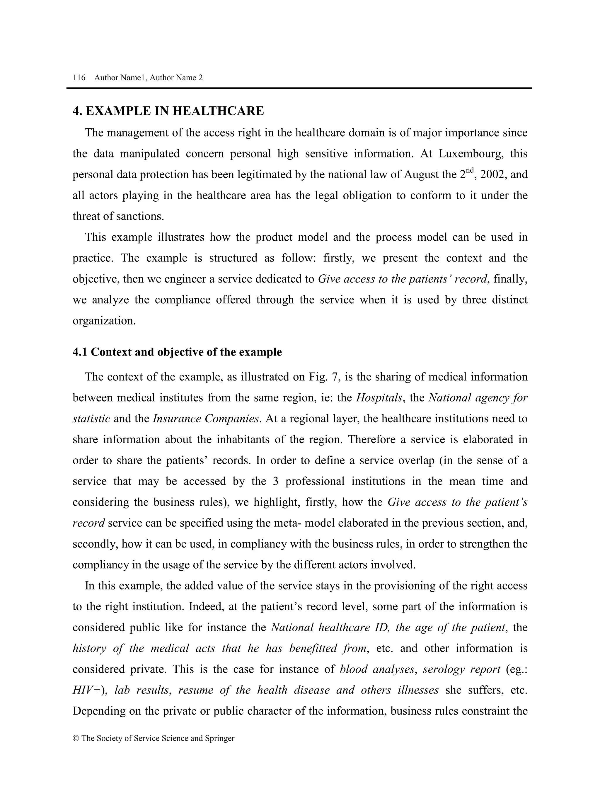 116 Author Name1, Author Name 2
© The Society of Service Science and Springer
4. EXAMPLE IN HEALTHCARE
The management of the access right in the healthcare domain is of major importance since
the data manipulated concern personal high sensitive information. At Luxembourg, this
personal data protection has been legitimated by the national law of August the 2nd
, 2002, and
all actors playing in the healthcare area has the legal obligation to conform to it under the
threat of sanctions.
This example illustrates how the product model and the process model can be used in
practice. The example is structured as follow: firstly, we present the context and the
objective, then we engineer a service dedicated to Give access to the patients’ record, finally,
we analyze the compliance offered through the service when it is used by three distinct
organization.
4.1 Context and objective of the example
The context of the example, as illustrated on Fig. 7, is the sharing of medical information
between medical institutes from the same region, ie: the Hospitals, the National agency for
statistic and the Insurance Companies. At a regional layer, the healthcare institutions need to
share information about the inhabitants of the region. Therefore a service is elaborated in
order to share the patients’ records. In order to define a service overlap (in the sense of a
service that may be accessed by the 3 professional institutions in the mean time and
considering the business rules), we highlight, firstly, how the Give access to the patient’s
record service can be specified using the meta- model elaborated in the previous section, and,
secondly, how it can be used, in compliancy with the business rules, in order to strengthen the
compliancy in the usage of the service by the different actors involved.
In this example, the added value of the service stays in the provisioning of the right access
to the right institution. Indeed, at the patient’s record level, some part of the information is
considered public like for instance the National healthcare ID, the age of the patient, the
history of the medical acts that he has benefitted from, etc. and other information is
considered private. This is the case for instance of blood analyses, serology report (eg.:
HIV+), lab results, resume of the health disease and others illnesses she suffers, etc.
Depending on the private or public character of the information, business rules constraint the
 
