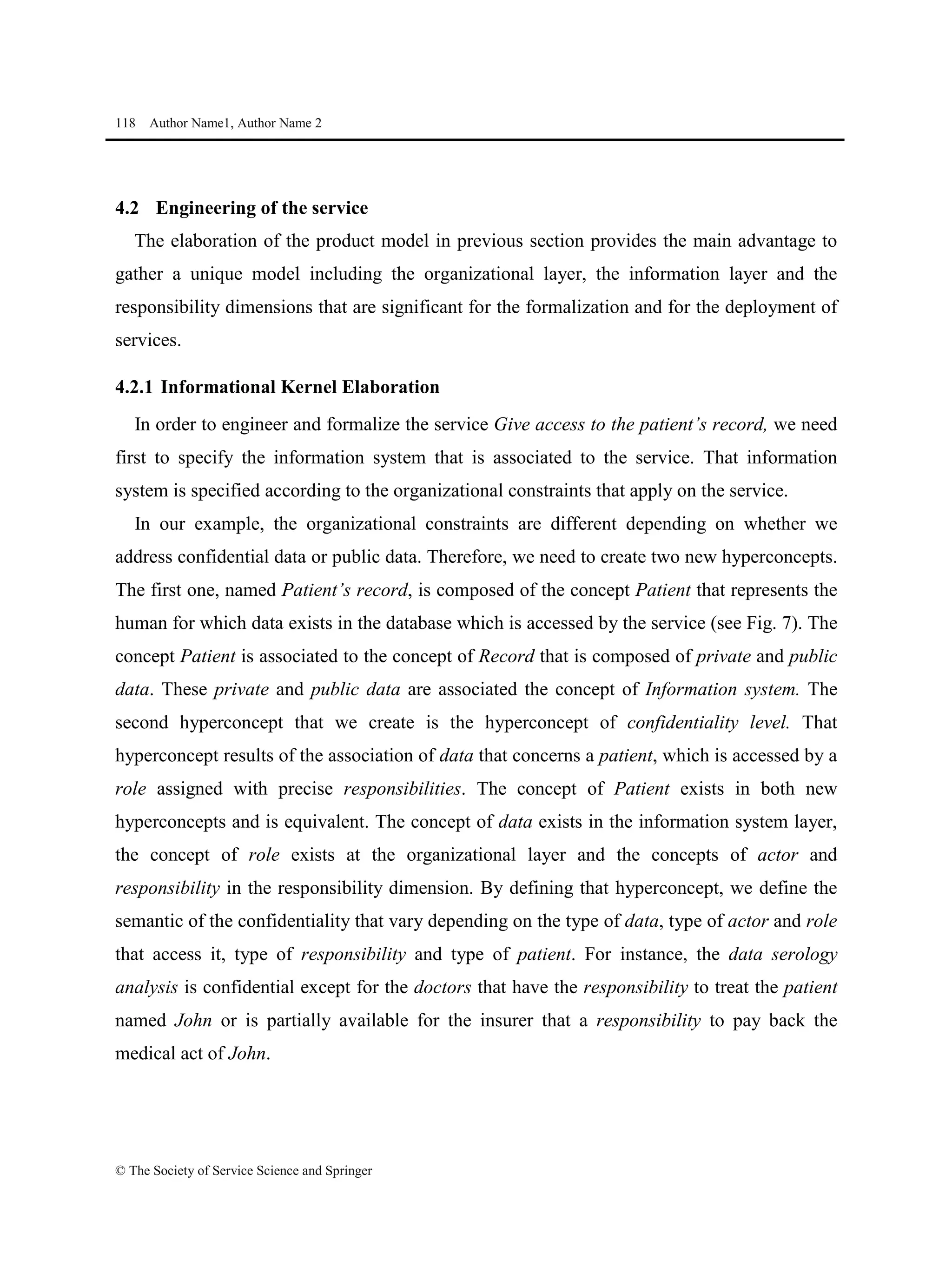 118 Author Name1, Author Name 2
© The Society of Service Science and Springer
4.2 Engineering of the service
The elaboration of the product model in previous section provides the main advantage to
gather a unique model including the organizational layer, the information layer and the
responsibility dimensions that are significant for the formalization and for the deployment of
services.
4.2.1 Informational Kernel Elaboration
In order to engineer and formalize the service Give access to the patient’s record, we need
first to specify the information system that is associated to the service. That information
system is specified according to the organizational constraints that apply on the service.
In our example, the organizational constraints are different depending on whether we
address confidential data or public data. Therefore, we need to create two new hyperconcepts.
The first one, named Patient’s record, is composed of the concept Patient that represents the
human for which data exists in the database which is accessed by the service (see Fig. 7). The
concept Patient is associated to the concept of Record that is composed of private and public
data. These private and public data are associated the concept of Information system. The
second hyperconcept that we create is the hyperconcept of confidentiality level. That
hyperconcept results of the association of data that concerns a patient, which is accessed by a
role assigned with precise responsibilities. The concept of Patient exists in both new
hyperconcepts and is equivalent. The concept of data exists in the information system layer,
the concept of role exists at the organizational layer and the concepts of actor and
responsibility in the responsibility dimension. By defining that hyperconcept, we define the
semantic of the confidentiality that vary depending on the type of data, type of actor and role
that access it, type of responsibility and type of patient. For instance, the data serology
analysis is confidential except for the doctors that have the responsibility to treat the patient
named John or is partially available for the insurer that a responsibility to pay back the
medical act of John.
 