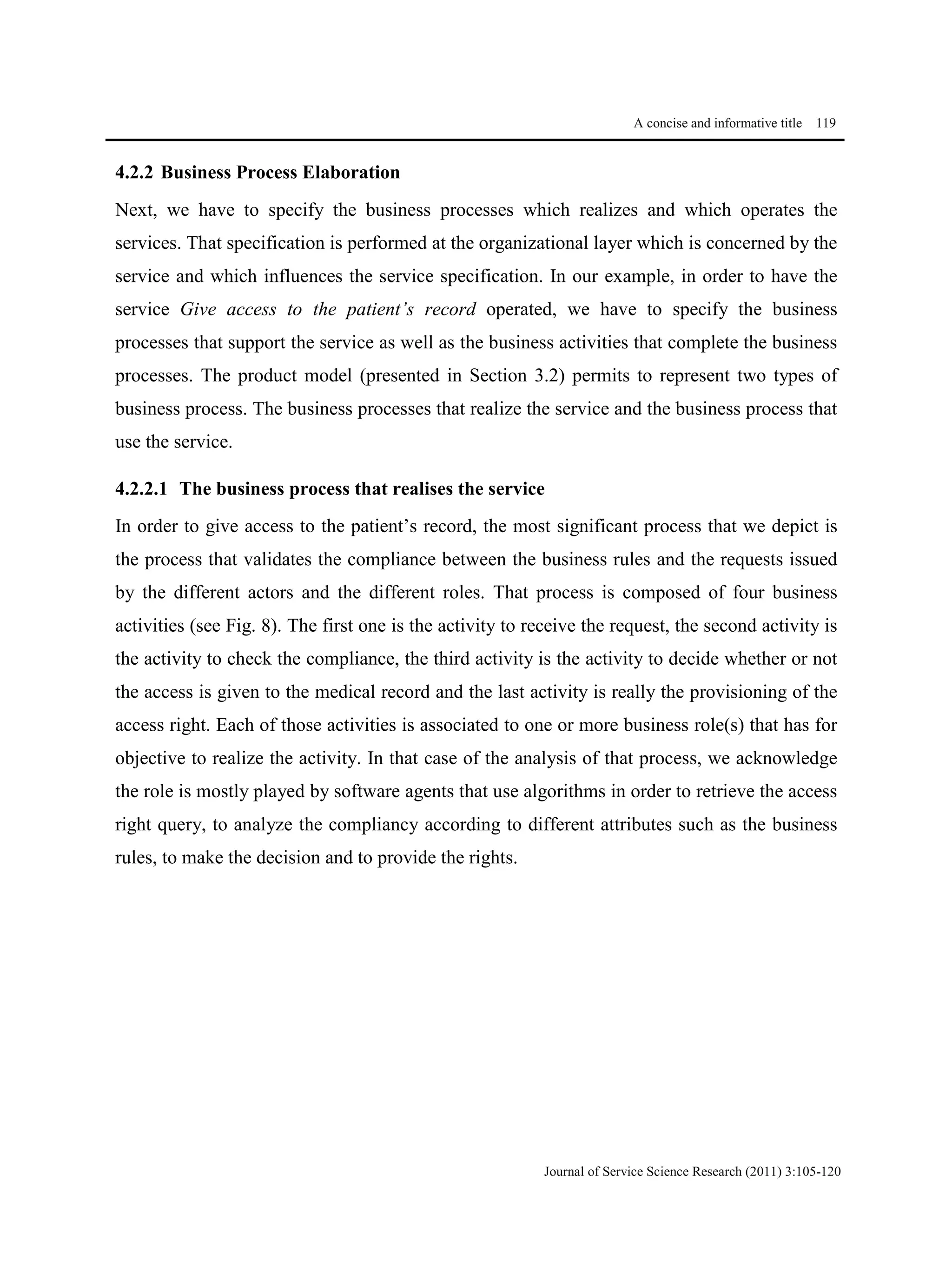 A concise and informative title 119
Journal of Service Science Research (2011) 3:105-120
4.2.2 Business Process Elaboration
Next, we have to specify the business processes which realizes and which operates the
services. That specification is performed at the organizational layer which is concerned by the
service and which influences the service specification. In our example, in order to have the
service Give access to the patient’s record operated, we have to specify the business
processes that support the service as well as the business activities that complete the business
processes. The product model (presented in Section 3.2) permits to represent two types of
business process. The business processes that realize the service and the business process that
use the service.
4.2.2.1 The business process that realises the service
In order to give access to the patient’s record, the most significant process that we depict is
the process that validates the compliance between the business rules and the requests issued
by the different actors and the different roles. That process is composed of four business
activities (see Fig. 8). The first one is the activity to receive the request, the second activity is
the activity to check the compliance, the third activity is the activity to decide whether or not
the access is given to the medical record and the last activity is really the provisioning of the
access right. Each of those activities is associated to one or more business role(s) that has for
objective to realize the activity. In that case of the analysis of that process, we acknowledge
the role is mostly played by software agents that use algorithms in order to retrieve the access
right query, to analyze the compliancy according to different attributes such as the business
rules, to make the decision and to provide the rights.
 