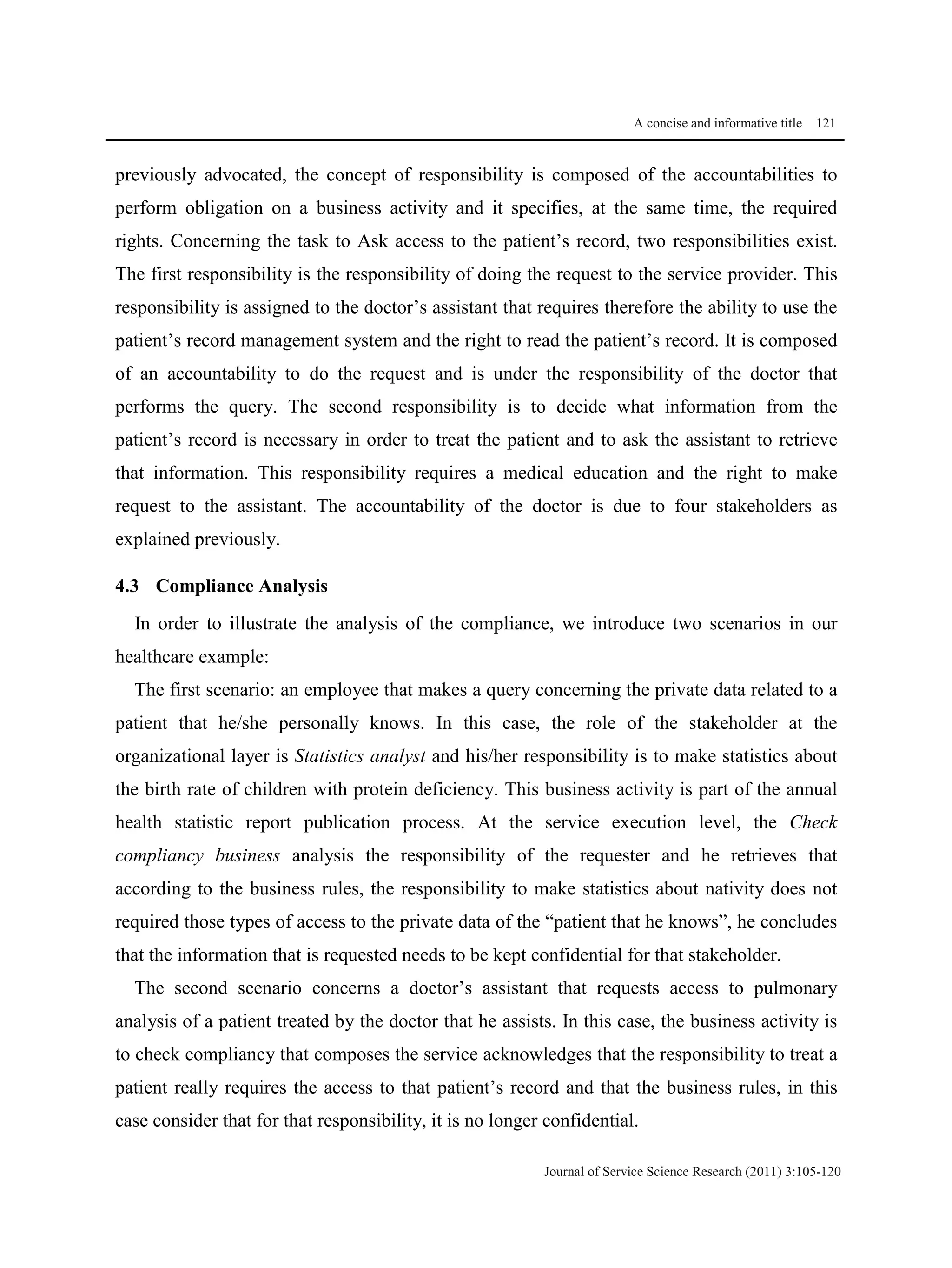 A concise and informative title 121
Journal of Service Science Research (2011) 3:105-120
previously advocated, the concept of responsibility is composed of the accountabilities to
perform obligation on a business activity and it specifies, at the same time, the required
rights. Concerning the task to Ask access to the patient’s record, two responsibilities exist.
The first responsibility is the responsibility of doing the request to the service provider. This
responsibility is assigned to the doctor’s assistant that requires therefore the ability to use the
patient’s record management system and the right to read the patient’s record. It is composed
of an accountability to do the request and is under the responsibility of the doctor that
performs the query. The second responsibility is to decide what information from the
patient’s record is necessary in order to treat the patient and to ask the assistant to retrieve
that information. This responsibility requires a medical education and the right to make
request to the assistant. The accountability of the doctor is due to four stakeholders as
explained previously.
4.3 Compliance Analysis
In order to illustrate the analysis of the compliance, we introduce two scenarios in our
healthcare example:
The first scenario: an employee that makes a query concerning the private data related to a
patient that he/she personally knows. In this case, the role of the stakeholder at the
organizational layer is Statistics analyst and his/her responsibility is to make statistics about
the birth rate of children with protein deficiency. This business activity is part of the annual
health statistic report publication process. At the service execution level, the Check
compliancy business analysis the responsibility of the requester and he retrieves that
according to the business rules, the responsibility to make statistics about nativity does not
required those types of access to the private data of the “patient that he knows”, he concludes
that the information that is requested needs to be kept confidential for that stakeholder.
The second scenario concerns a doctor’s assistant that requests access to pulmonary
analysis of a patient treated by the doctor that he assists. In this case, the business activity is
to check compliancy that composes the service acknowledges that the responsibility to treat a
patient really requires the access to that patient’s record and that the business rules, in this
case consider that for that responsibility, it is no longer confidential.
 