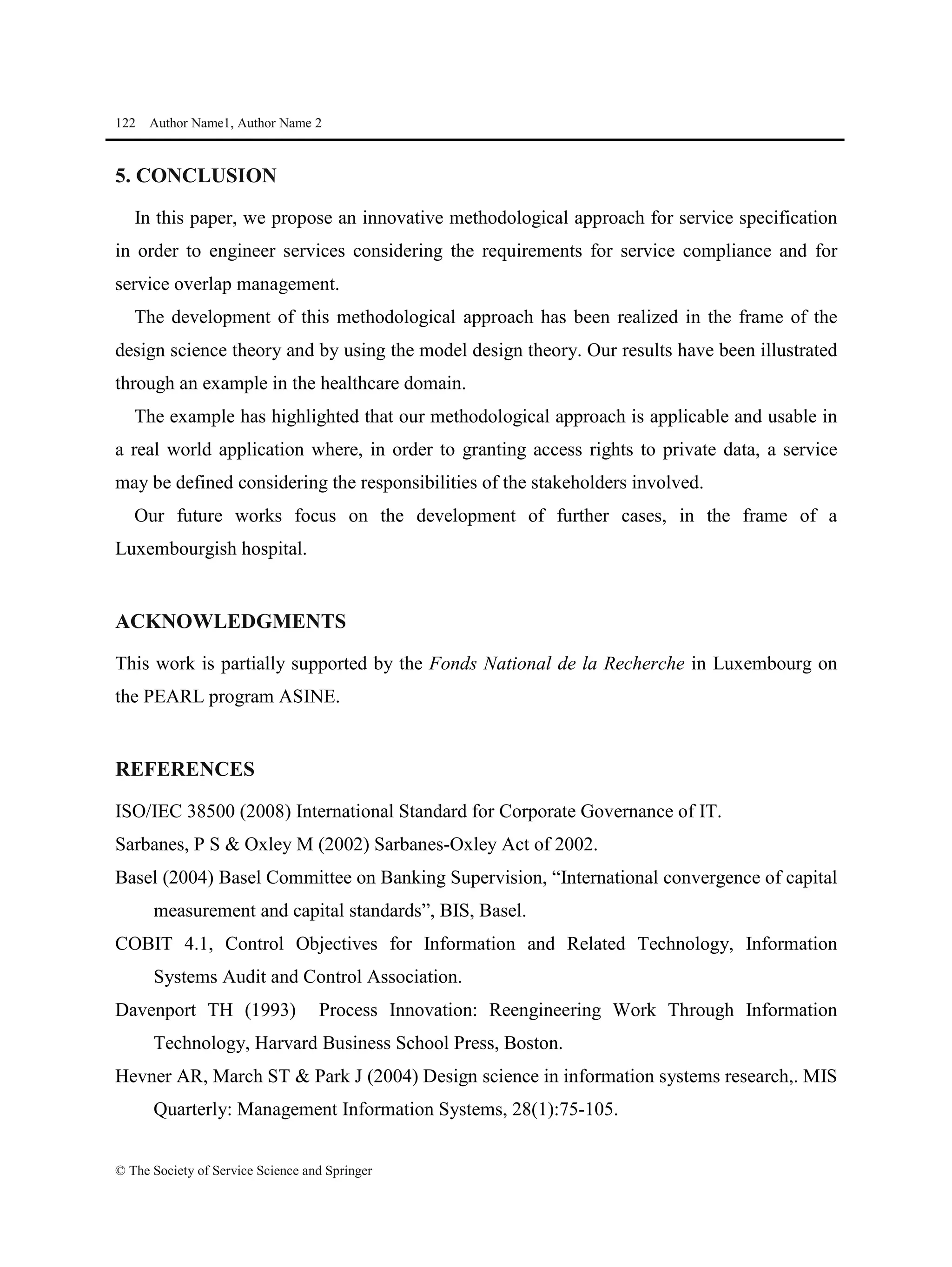 122 Author Name1, Author Name 2
© The Society of Service Science and Springer
5. CONCLUSION
In this paper, we propose an innovative methodological approach for service specification
in order to engineer services considering the requirements for service compliance and for
service overlap management.
The development of this methodological approach has been realized in the frame of the
design science theory and by using the model design theory. Our results have been illustrated
through an example in the healthcare domain.
The example has highlighted that our methodological approach is applicable and usable in
a real world application where, in order to granting access rights to private data, a service
may be defined considering the responsibilities of the stakeholders involved.
Our future works focus on the development of further cases, in the frame of a
Luxembourgish hospital.
ACKNOWLEDGMENTS
This work is partially supported by the Fonds National de la Recherche in Luxembourg on
the PEARL program ASINE.
REFERENCES
ISO/IEC 38500 (2008) International Standard for Corporate Governance of IT.
Sarbanes, P S & Oxley M (2002) Sarbanes-Oxley Act of 2002.
Basel (2004) Basel Committee on Banking Supervision, “International convergence of capital
measurement and capital standards”, BIS, Basel.
COBIT 4.1, Control Objectives for Information and Related Technology, Information
Systems Audit and Control Association.
Davenport TH (1993) Process Innovation: Reengineering Work Through Information
Technology, Harvard Business School Press, Boston.
Hevner AR, March ST & Park J (2004) Design science in information systems research,. MIS
Quarterly: Management Information Systems, 28(1):75-105.
 