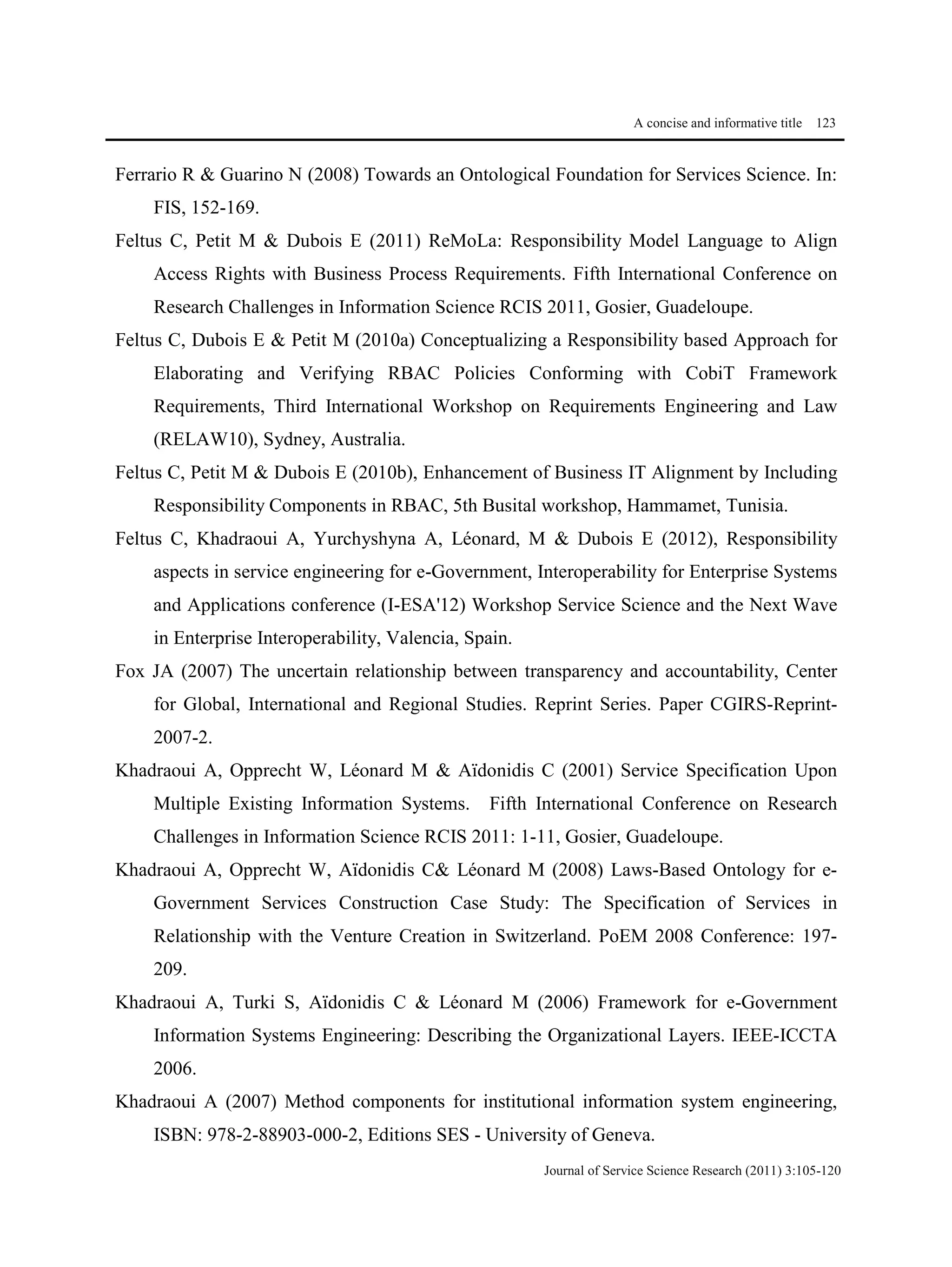 A concise and informative title 123
Journal of Service Science Research (2011) 3:105-120
Ferrario R & Guarino N (2008) Towards an Ontological Foundation for Services Science. In:
FIS, 152-169.
Feltus C, Petit M & Dubois E (2011) ReMoLa: Responsibility Model Language to Align
Access Rights with Business Process Requirements. Fifth International Conference on
Research Challenges in Information Science RCIS 2011, Gosier, Guadeloupe.
Feltus C, Dubois E & Petit M (2010a) Conceptualizing a Responsibility based Approach for
Elaborating and Verifying RBAC Policies Conforming with CobiT Framework
Requirements, Third International Workshop on Requirements Engineering and Law
(RELAW10), Sydney, Australia.
Feltus C, Petit M & Dubois E (2010b), Enhancement of Business IT Alignment by Including
Responsibility Components in RBAC, 5th Busital workshop, Hammamet, Tunisia.
Feltus C, Khadraoui A, Yurchyshyna A, Léonard, M & Dubois E (2012), Responsibility
aspects in service engineering for e-Government, Interoperability for Enterprise Systems
and Applications conference (I-ESA'12) Workshop Service Science and the Next Wave
in Enterprise Interoperability, Valencia, Spain.
Fox JA (2007) The uncertain relationship between transparency and accountability, Center
for Global, International and Regional Studies. Reprint Series. Paper CGIRS-Reprint-
2007-2.
Khadraoui A, Opprecht W, Léonard M & Aïdonidis C (2001) Service Specification Upon
Multiple Existing Information Systems. Fifth International Conference on Research
Challenges in Information Science RCIS 2011: 1-11, Gosier, Guadeloupe.
Khadraoui A, Opprecht W, Aïdonidis C& Léonard M (2008) Laws-Based Ontology for e-
Government Services Construction Case Study: The Specification of Services in
Relationship with the Venture Creation in Switzerland. PoEM 2008 Conference: 197-
209.
Khadraoui A, Turki S, Aïdonidis C & Léonard M (2006) Framework for e-Government
Information Systems Engineering: Describing the Organizational Layers. IEEE-ICCTA
2006.
Khadraoui A (2007) Method components for institutional information system engineering,
ISBN: 978-2-88903-000-2, Editions SES - University of Geneva.
 