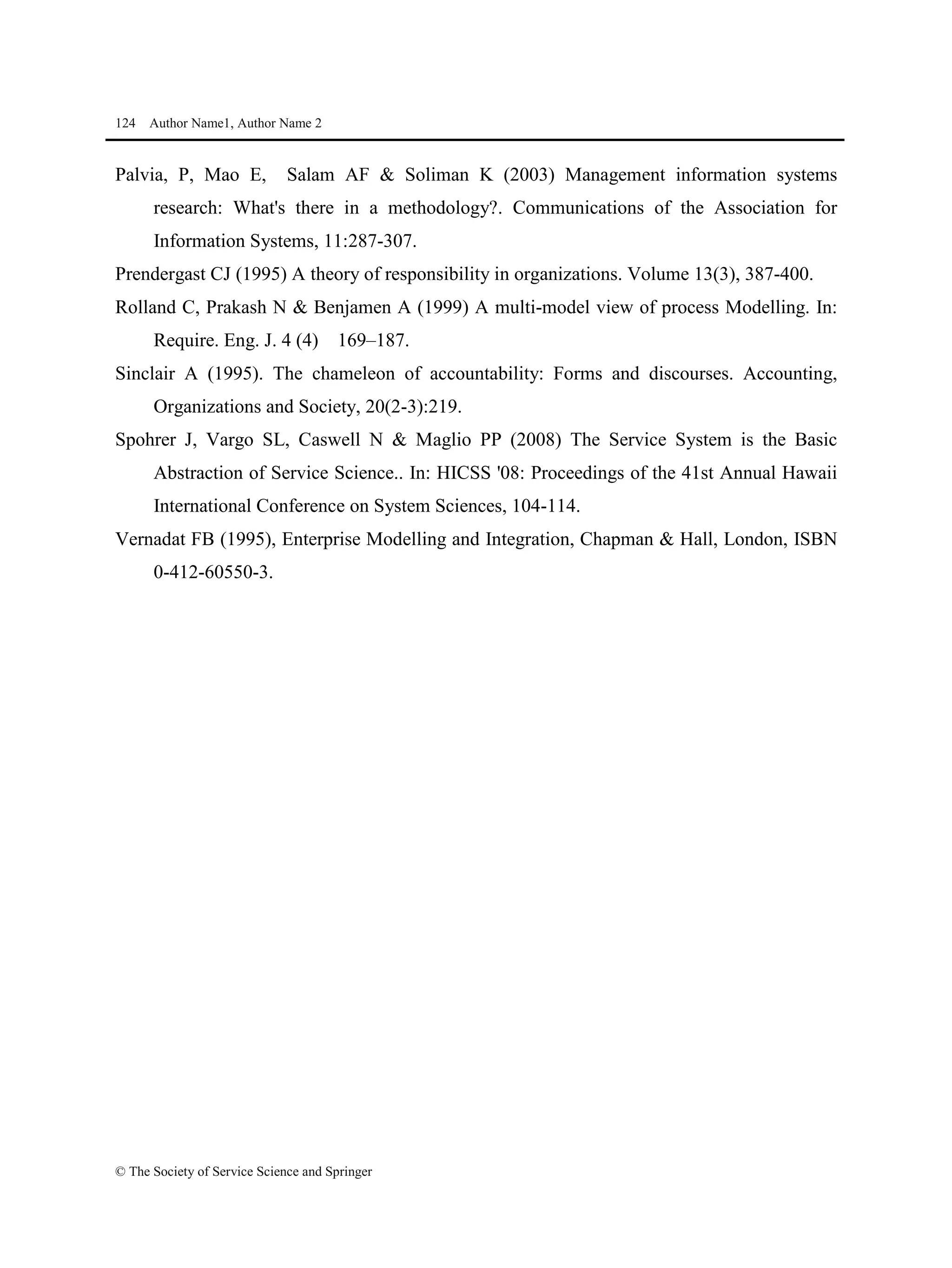 124 Author Name1, Author Name 2
© The Society of Service Science and Springer
Palvia, P, Mao E, Salam AF & Soliman K (2003) Management information systems
research: What's there in a methodology?. Communications of the Association for
Information Systems, 11:287-307.
Prendergast CJ (1995) A theory of responsibility in organizations. Volume 13(3), 387-400.
Rolland C, Prakash N & Benjamen A (1999) A multi-model view of process Modelling. In:
Require. Eng. J. 4 (4) 169–187.
Sinclair A (1995). The chameleon of accountability: Forms and discourses. Accounting,
Organizations and Society, 20(2-3):219.
Spohrer J, Vargo SL, Caswell N & Maglio PP (2008) The Service System is the Basic
Abstraction of Service Science.. In: HICSS '08: Proceedings of the 41st Annual Hawaii
International Conference on System Sciences, 104-114.
Vernadat FB (1995), Enterprise Modelling and Integration, Chapman & Hall, London, ISBN
0-412-60550-3.
 