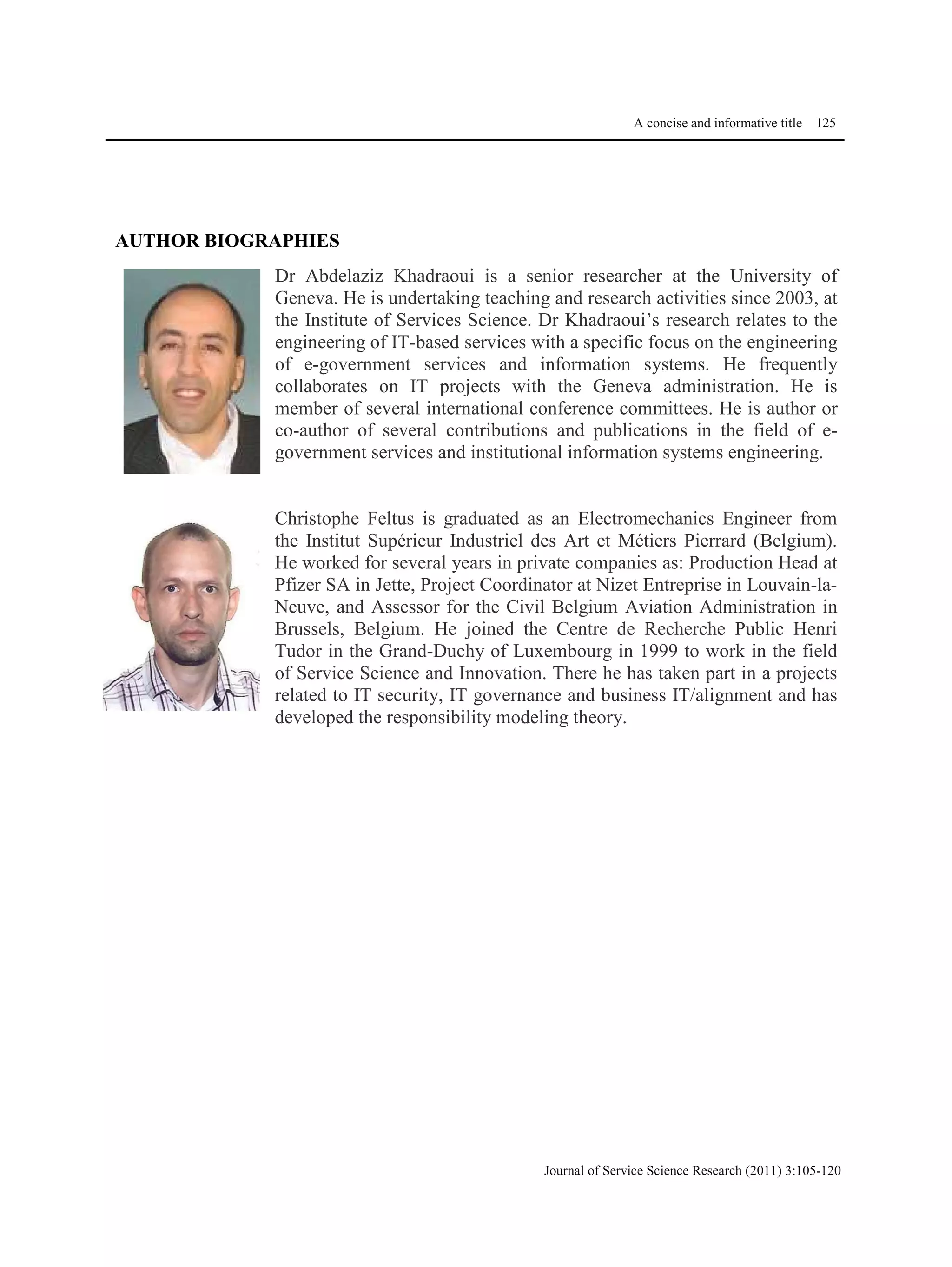 A concise and informative title 125
Journal of Service Science Research (2011) 3:105-120
AUTHOR BIOGRAPHIES
Dr Abdelaziz Khadraoui is a senior researcher at the University of
Geneva. He is undertaking teaching and research activities since 2003, at
the Institute of Services Science. Dr Khadraoui’s research relates to the
engineering of IT-based services with a specific focus on the engineering
of e-government services and information systems. He frequently
collaborates on IT projects with the Geneva administration. He is
member of several international conference committees. He is author or
co-author of several contributions and publications in the field of e-
government services and institutional information systems engineering.
Christophe Feltus is graduated as an Electromechanics Engineer from
the Institut Supérieur Industriel des Art et Métiers Pierrard (Belgium).
He worked for several years in private companies as: Production Head at
Pfizer SA in Jette, Project Coordinator at Nizet Entreprise in Louvain-la-
Neuve, and Assessor for the Civil Belgium Aviation Administration in
Brussels, Belgium. He joined the Centre de Recherche Public Henri
Tudor in the Grand-Duchy of Luxembourg in 1999 to work in the field
of Service Science and Innovation. There he has taken part in a projects
related to IT security, IT governance and business IT/alignment and has
developed the responsibility modeling theory.
 