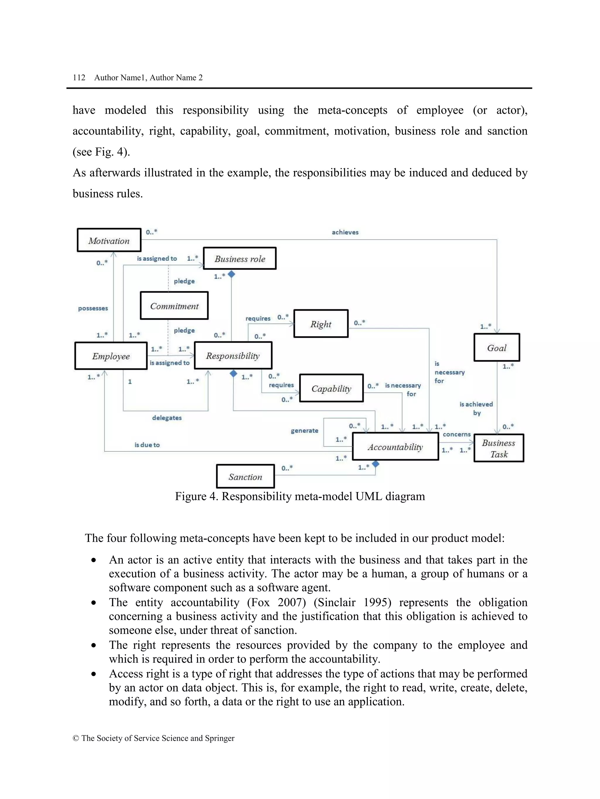 112 Author Name1, Author Name 2
© The Society of Service Science and Springer
have modeled this responsibility using the meta-concepts of employee (or actor),
accountability, right, capability, goal, commitment, motivation, business role and sanction
(see Fig. 4).
As afterwards illustrated in the example, the responsibilities may be induced and deduced by
business rules.
Figure 4. Responsibility meta-model UML diagram
The four following meta-concepts have been kept to be included in our product model:
• An actor is an active entity that interacts with the business and that takes part in the
execution of a business activity. The actor may be a human, a group of humans or a
software component such as a software agent.
• The entity accountability (Fox 2007) (Sinclair 1995) represents the obligation
concerning a business activity and the justification that this obligation is achieved to
someone else, under threat of sanction.
• The right represents the resources provided by the company to the employee and
which is required in order to perform the accountability.
• Access right is a type of right that addresses the type of actions that may be performed
by an actor on data object. This is, for example, the right to read, write, create, delete,
modify, and so forth, a data or the right to use an application.
 