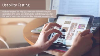 Usability Testing
Usability experts will help you with user-experience of your
application and come up with Usability test strategy based on
the type of users, demographics, key business scenarios, etc.
 