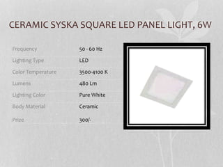 CERAMIC SYSKA SQUARE LED PANEL LIGHT, 6W
Frequency 50 - 60 Hz
Lighting Type LED
Color Temperature 3500-4100 K
Lumens 480 Lm
Lighting Color Pure White
Body Material
Prize
Ceramic
300/-
 