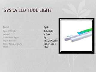 SYSKA LED TUBE LIGHT:
Brand Syska
Type Of Light Tubelight
Length 4 Feet
Tube Base Type T5
Input Power 18W,20W,22W
Color Temperature
Prize
2700-3000 k
180/-
 