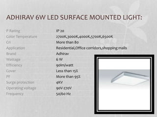 ADHIRAV 6W LED SURFACE MOUNTED LIGHT:
P Rating IP 20
Color Temperature 2700K,3000K,4000K,5700K,6500K
Cri More than 80
Application Residential,Office corridors,shopping malls
Brand Adhirav
Wattage 6 W
Efficiency 90lm/watt
Cover Less than 15%
PF More than 95%
Surge protection 4KV
Operating voltage 90V-270V
Frequency 50/60 Hz
 