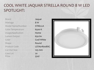 COOL WHITE JAQUAR STRELLA ROUND 8 W LED
SPOTLIGHT:
Brand Jaquar
Wattage 8 W
Model Name/Number STRELLA
Color Temperature 6500 K
Usage/Application Home
Lumen Output 650 lm
Color Cool White
Shape Round
Product Code LSTA01R008XC
Cut Out Size 105 mm
Case Lot
Prize
20
550/-
 