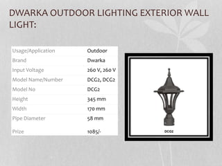DWARKA OUTDOOR LIGHTING EXTERIOR WALL
LIGHT:
Usage/Application Outdoor
Brand Dwarka
Input Voltage 260 V, 260 V
Model Name/Number DCG2, DCG2
Model No DCG2
Height 345 mm
Width 170 mm
Pipe Diameter
Prize
58 mm
1085/-
 