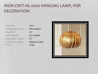 Material Iron
Usage/Application Decoration
Diameter 12"
Lamp Holder E27 Holder
Adjustable Height 12"
Country of Origin
Prize
Made in India
2119/-
IRON CRFT-HL-0100 HANGING LAMP, FOR
DECORATION:
 