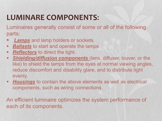LUMINARE COMPONENTS:
Luminaires generally consist of some or all of the following
parts:
 Lamps and lamp holders or sockets.
 Ballasts to start and operate the lamps.
 Reflectors to direct the light.
 Shielding/diffusion components (lens, diffuser, louver, or the
like) to shield the lamps from the eyes at normal viewing angles,
reduce discomfort and disability glare, and to distribute light
evenly.
 Housings to contain the above elements as well as electrical
components, such as wiring connections.
An efficient luminaire optimizes the system performance of
each of its components.
 
