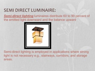 SEMI DIRECT LUMINAIRE:
Semi-direct lighting luminaires distribute 60 to 90 percent of
the emitted light downward and the balance upward. .
Semi-direct lighting is employed in applications where strong
light is not necessary e.g., stairways, corridors, and storage
areas.
 