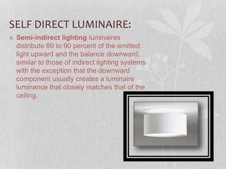 SELF DIRECT LUMINAIRE:
 Semi-indirect lighting luminaires
distribute 60 to 90 percent of the emitted
light upward and the balance downward,
similar to those of indirect lighting systems
with the exception that the downward
component usually creates a luminaire
luminance that closely matches that of the
ceiling.
 