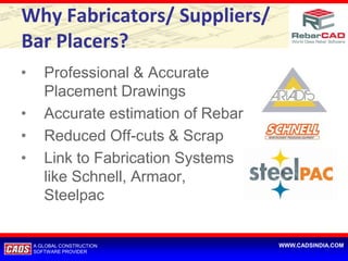 Why Fabricators/ Suppliers/
Bar Placers?
•      Professional & Accurate
       Placement Drawings
•      Accurate estimation of Rebar
•      Reduced Off-cuts & Scrap
•      Link to Fabrication Systems
       like Schnell, Armaor,
       Steelpac


    A GLOBAL CONSTRUCTION             WWW.CADSINDIA.COM
    SOFTWARE PROVIDER
 