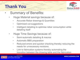Thank You
•        Summary of Benefits:
     •      Huge Material savings because of:
           •     Accurate Rebar drawings & Quantities
           •     Optimised cut-suggestions
           •     Intelligent detailing to optimise rebar consumption while
                 detailing itself
     •      Huge Time Savings because of:
           •     Semi-automatic detailing & macros
           •     Automatic BBS preparation
           •     Reduced errors and quicker checking thereby reducing the
                 needs for unnecessary revisions
           •     Link to fabrication systems thereby automating the
                 transition between the drawing table and the fabrication
                 panel                                            WWW.CADSINDIA.COM
    A GLOBAL CONSTRUCTION
    SOFTWARE PROVIDER
 
