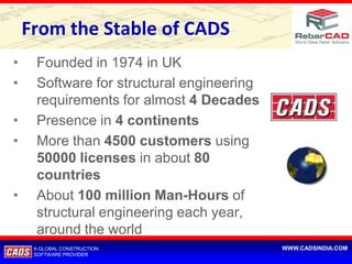From the Stable of CADS
•    Founded in 1974 in UK
•    Software for structural engineering
     requirements for almost 4 Decades
•    Presence in 4 continents
•    More than 4500 customers using
     50000 licenses in about 80
     countries
•    About 100 million Man-Hours of
     structural engineering each year,
     around the world
     A GLOBAL CONSTRUCTION                 WWW.CADSINDIA.COM
     SOFTWARE PROVIDER
 