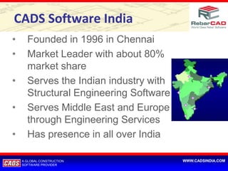 CADS Software India
•     Founded in 1996 in Chennai
•     Market Leader with about 80%
      market share
•     Serves the Indian industry with
      Structural Engineering Software
•     Serves Middle East and Europe
      through Engineering Services
•     Has presence in all over India

    A GLOBAL CONSTRUCTION               WWW.CADSINDIA.COM
    SOFTWARE PROVIDER
 