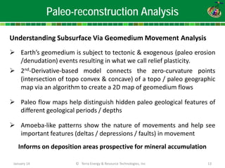 Paleo-reconstruction Analysis 
Understanding Subsurface Via Geomedium Movement Analysis 
 
Earth’s geomedium is subject to tectonic & exogenous (paleo erosion /denudation) events resulting in what we call relief plasticity. 
 
2nd-Derivative-based model connects the zero-curvature points (intersection of topo convex & concave) of a topo / paleo geographic map via an algorithm to create a 2D map of geomedium flows 
 
Paleo flow maps help distinguish hidden paleo geological features of different geological periods / depths 
 
Amoeba-like patterns show the nature of movements and help see important features (deltas / depressions / faults) in movement Informs on deposition areas prospective for mineral accumulation 
January 14 © Terra Energy & Resource Technologies, Inc 13 
 