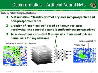 Geoinformatics – Artificial Neural Nets 
Mathematical “classification” of any area into prospective and non-prospective zones 
Creation of “training sets” based on known geological, geophysical and spectral data to identify mineral prospectivity 
Terra developed consistent & universal criteria used to train neural nets for any new area 
Non-prospective 
Prospective 
Known mineral accumulations 
January 14 
© Terra Energy & Resource Technologies, Inc 
18  