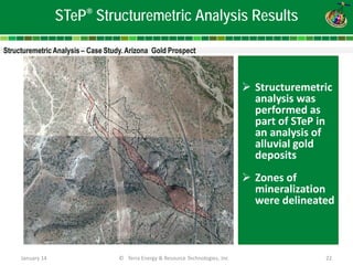 January 14 © Terra Energy & Resource Technologies, Inc 22 
STeP® Structuremetric Analysis Results 
 
Structuremetric analysis was performed as part of STeP in an analysis of alluvial gold deposits 
Zones of mineralization were delineated  