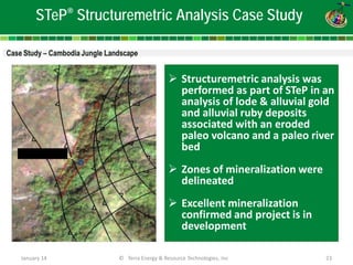 January 14 © Terra Energy & Resource Technologies, Inc 23 
STeP® Structuremetric Analysis Case Study 
 
Structuremetric analysis was performed as part of STeP in an analysis of lode & alluvial gold and alluvial ruby deposits associated with an eroded paleo volcano and a paleo river bed 
Zones of mineralization were delineated 
Excellent mineralization confirmed and project is in development  