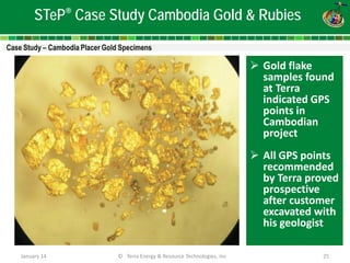 January 14 © Terra Energy & Resource Technologies, Inc 25 
STeP® Case Study Cambodia Gold & Rubies 
 
Gold flake samples found at Terra indicated GPS points in Cambodian project 
All GPS points recommended by Terra proved prospective after customer excavated with his geologist 
 