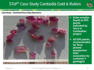 January 14 © Terra Energy & Resource Technologies, Inc 26 
STeP® Case Study Cambodia Gold & Rubies 
 
Ruby samples found at GPS points indicated by Terra in Cambodian project 
All GPS points recommended by Terra proved prospective after excavation by customer’s geologist 
 