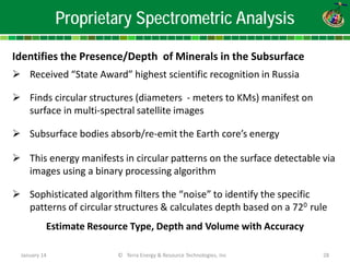 Proprietary Spectrometric Analysis 
Identifies the Presence/Depth of Minerals in the Subsurface 
 
Received “State Award” highest scientific recognition in Russia 
 
Finds circular structures (diameters - meters to KMs) manifest on surface in multi-spectral satellite images 
 
Subsurface bodies absorb/re-emit the Earth core’s energy 
 
This energy manifests in circular patterns on the surface detectable via images using a binary processing algorithm 
 
Sophisticated algorithm filters the “noise” to identify the specific patterns of circular structures & calculates depth based on a 720 rule Estimate Resource Type, Depth and Volume with Accuracy January 14 © Terra Energy & Resource Technologies, Inc 28 
 