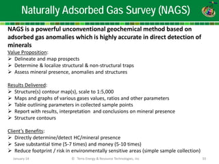 NAGS is a powerful unconventional geochemical method based on adsorbed gas anomalies which is highly accurate in direct detection of minerals Value Proposition: 
 
Delineate and map prospects 
 
Determine & localize structural & non-structural traps 
 
Assess mineral presence, anomalies and structures Results Delivered: 
 
Structure(s) contour map(s), scale to 1:5,000 
 
Maps and graphs of various gases values, ratios and other parameters 
 
Table outlining parameters in collected sample points 
 
Report with results, interpretation and conclusions on mineral presence 
 
Structure contours Client’s Benefits: 
 
Directly determine/detect HC/mineral presence 
 
Save substantial time (5-7 times) and money (5-10 times) 
 
Reduce footprint / risk in environmentally sensitive areas (simple sample collection) 
Naturally Adsorbed Gas Survey (NAGS) 
January 14 
© Terra Energy & Resource Technologies, Inc 
33  