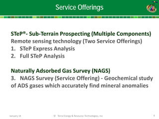 January 14 © Terra Energy & Resource Technologies, Inc 4 
Service Offerings 
STeP®- Sub-Terrain Prospecting (Multiple Components) Remote sensing technology (Two Service Offerings) 
1. 
STeP Express Analysis 
2. 
Full STeP Analysis Naturally Adsorbed Gas Survey (NAGS) 3. NAGS Survey (Service Offering) - Geochemical study of ADS gases which accurately find mineral anomalies  
