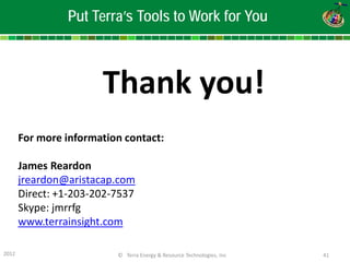 2012 © Terra Energy & Resource Technologies, Inc 41 
Thank you! 
For more information contact: 
James Reardon 
jreardon@aristacap.com 
Direct: +1-203-202-7537 
Skype: jmrrfg 
www.terrainsight.com 
Put Terra’s Tools to Work for You 