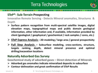 Terra Technologies 
STeP®- Sub-Terrain Prospecting Innovative Remote Sensing - Detects Mineral anomalies, Structures & Depth 
 
Surface pattern recognition from multi-spectral satellite images, digital elevation maps, topographical maps and public domain geological information, other information and, if available, information provided by client (geological / geophysical / geochemical / rock samples / cores, etc.) 
 
STeP Express Analysis – 2D modeling / large area / general prospectivity 
 
Full Step Analysis – Subsurface modeling, cross-sections, structure, targets ranking, depth, detect mineral presence and optimal drilling/excavation locations Naturally Adsorbed Gas Survey Geochemical study of adsorbed gases – Direct detection of Minerals 
 
Adsorbed gas anomalies indicate mineralized deposits in subsurface 
 
Contour delineation and great confirmation of STeP Results January 14 © Terra Energy & Resource Technologies, Inc 5 
 