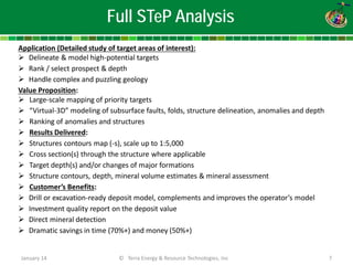 January 14 © Terra Energy & Resource Technologies, Inc 7 
Application (Detailed study of target areas of interest): 
 
Delineate & model high-potential targets 
 
Rank / select prospect & depth 
 
Handle complex and puzzling geology Value Proposition: 
 
Large-scale mapping of priority targets 
 
“Virtual-3D” modeling of subsurface faults, folds, structure delineation, anomalies and depth 
 
Ranking of anomalies and structures 
 
Results Delivered: 
 
Structures contours map (-s), scale up to 1:5,000 
 
Cross section(s) through the structure where applicable 
 
Target depth(s) and/or changes of major formations 
 
Structure contours, depth, mineral volume estimates & mineral assessment 
 
Customer’s Benefits: 
 
Drill or excavation-ready deposit model, complements and improves the operator’s model 
 
Investment quality report on the deposit value 
 
Direct mineral detection 
 
Dramatic savings in time (70%+) and money (50%+) 
Full STeP Analysis  