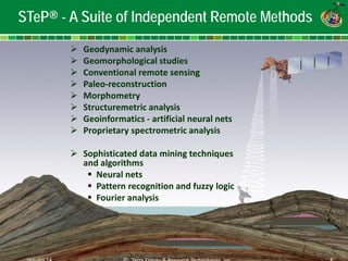 Ja©nu a Treyr 1ra4 Energy & Resource Technologies, Inc 8 
STeP® - A Suite of Independent Remote Methods 
 
Geodynamic analysis 
 
Geomorphological studies 
 
Conventional remote sensing 
 
Paleo-reconstruction 
 
Morphometry 
 
Structuremetric analysis 
 
Geoinformatics - artificial neural nets 
 
Proprietary spectrometric analysis 
 
Sophisticated data mining techniques and algorithms 
 
Neural nets 
 
Pattern recognition and fuzzy logic 
 
Fourier analysis 
January 14 
© Terra Energy & Resource Technologies Inc 
8  