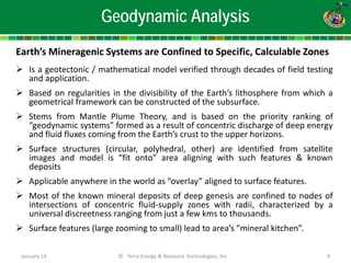 January 14 © Terra Energy & Resource Technologies, Inc 9 
Geodynamic Analysis 
Earth’s Mineragenic Systems are Confined to Specific, Calculable Zones 
 
Is a geotectonic / mathematical model verified through decades of field testing and application. 
 
Based on regularities in the divisibility of the Earth’s lithosphere from which a geometrical framework can be constructed of the subsurface. 
 
Stems from Mantle Plume Theory, and is based on the priority ranking of “geodynamic systems” formed as a result of concentric discharge of deep energy and fluid fluxes coming from the Earth’s crust to the upper horizons. 
 
Surface structures (circular, polyhedral, other) are identified from satellite images and model is “fit onto” area aligning with such features & known deposits 
 
Applicable anywhere in the world as “overlay” aligned to surface features. 
 
Most of the known mineral deposits of deep genesis are confined to nodes of intersections of concentric fluid-supply zones with radii, characterized by a universal discreetness ranging from just a few kms to thousands. 
 
Surface features (large zooming to small) lead to area’s “mineral kitchen”.  