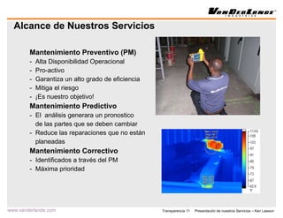 Alcance de Nuestros Servicios Mantenimiento Preventivo (PM) Alta Disponibilidad Operacional Pro-activo Garantiza un alto grado de eficiencia Mitiga el riesgo ¡Es nuestro objetivo! Mantenimiento Predictivo El  análisis generara un pronostico de las partes que se deben cambiar Reduce las reparaciones que no están planeadas Mantenimiento Correctivo Identificados a través del PM Máxima prioridad 
